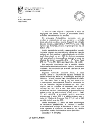 ESTADO DO RIO GRANDE DO SUL
       PODER JUDICIÁRIO
       TRIBUNAL DE JUSTIÇA



TOS
Nº 70004506424
2002/CIVEL




                               “O juiz não está obrigado a responder a todas as
                            alegações das partes, quando já encontrado motivo
                            suficiente a fundamentar sua decisão.
                               Os embargos declaratórios, outrossim, não se
                            prestam a reapreciação do que concerne a omissão
                            desta julgadora quanto ao exame do pedido de extinção
                            da ação cautelar preparatória nº 107573421, ante o não
                            ingresso da demanda principal no prazo previsto no art.
                            806 do CPC.
                               Assim, sanando tal omissão e examinando a questão
                            colocada, observo que, por primeiro, não seria o caso de
                            extinção do feito cautelar a desobediência ao trintídio
                            legal determinado no art. 806 do diploma processual
                            civil, acarretando a inobservância apenas a perda da
                            eficácia da liminar concedida (STJ – 4ª Turma, Resp
                            278.477-PR, rel. Min. Sálvio de Figueiredo, j. 12.12.00).
                               Por segundo, constata-se que a medida cautelar
                            liminarmente deferida limitou-se ao registro, de natureza
                            provisória, dos montantes de energia contratados pela
                            autora com a ré.
                               Segundo Humberto Theodoro Júnior, ‘o prazo
                            extintivo refere-se naturalmente àquelas medidas de
                            caráter restritivo de direito ou de constrição de bens’ (in
                            Processo Cautelar, Livraria e Ed. Universitária de Direito
                            Ltda., São Paulo, 1980, p. 146, § 108), não sendo outro
                            o entendimento jurisprudencial, como se depreende da
                            nota de Theotônio Negrão ao referido art. 806: ‘Sem
                            prejuízo, real ou potencial, ao requerido, não incide o
                            disposto nos arts. 806 e 808. este último aplica-se
                            somente às medidas cautelares que acarretam ofensa à
                            esfera jurídica da parte contrária’ (SIMP, concl. LXXVI,
                            RT, vol. 482/273; a conclusão embora enunciada
                            apenas para o artigo 808, I, é válida também para o
                            inciso II).’ (Código de Processo Civil, RT, 33ª ed., p. 826
                            e p. 828, nota 6 ao artigo 808).
                               Diante do exposto, ACOLHO, em parte, os embargos
                            de declaração apresentados, e, sanando a omissão
                            acima detectada, acresço à decisão de fl. 761/762 que
                            resta rejeitada a preliminar de extinção da cautelar
                            preparatória e pelos fundamentos acima deduzidos”.
                               (Decisão de fl. 209/210).

            Do Juízo Arbitral:

                                                                                     6
 