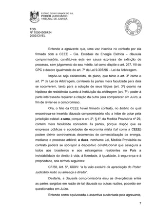 ESTADO DO RIO GRANDE DO SUL
       PODER JUDICIÁRIO
       TRIBUNAL DE JUSTIÇA



TOS
Nº 70004506424
2002/CIVEL



            Entende a agravante que, uma vez inserida no contrato por ela
   firmado com a CEEE – Cia. Estadual de Energia Elétrica – cláusula
   compromissória, constitui-se esta em causa expressa de extinção do
   processo, sem julgamento do seu mérito, tal como dispõe o art. 267, VII do
   CPC e decore igualmente do art. 7º da Lei 9.307/96 – Lei da Arbitragem.
            Impõe-se seja esclarecido, de plano, que tanto o art. 3º como o
   art. 7º da Lei da Arbitragem, conferem às partes mera faculdade para dela
   se socorrerem, tanto para a solução de seus litígios (art. 3º) quanto na
   hipótese de resistência quanto à instituição da arbitragem (art. 7º), poder à
   parte interessada requerer a citação da outra para comparecer em Juízo, a
   fim de lavrar-se o compromisso.
            Ora, o fato da CEEE haver firmado contrato, no âmbito do qual
   encontrava-se inserida cláusula compromissória não a inibe de optar pela
   jurisdição estatal: a uma, porque o art. 2º, § 4º, da Medida Provisória nº 29,
   contém mera faculdade concedida às partes, porque dispõe que as
   empresas públicas e sociedades de economia mista (tal como a CEEE)
   podem dirimir controvérsias decorrentes de comercialização de energia,
   mediante o processo arbitral; a duas, nenhuma Lei, Medida Provisória ou
   contrato poderá se sobrepor a dispositivo constitucional que assegura a
   todos   aos    brasileiros   e    aos estrangeiros   residentes   no   País   a
   inviolabilidade do direito à vida, à liberdade, à igualdade, à segurança e à
   propriedade, nos termos seguintes:
            CF/88, Art. 5º, XXXV: “a lei não excluirá da apreciação do Poder
   Judiciário lesão ou ameaça a direito”.
            Destarte, a cláusula compromissória e/ou as divergências entre
   as partes surgidas em razão de tal cláusula ou outras razões, poderão ser
   questionadas em Juízo.
            Entendo como equivocada a assertiva sustentada pela agravante,

                                                                                 7
 