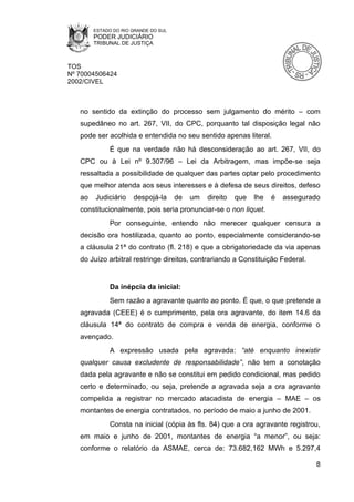 ESTADO DO RIO GRANDE DO SUL
        PODER JUDICIÁRIO
        TRIBUNAL DE JUSTIÇA



TOS
Nº 70004506424
2002/CIVEL



   no sentido da extinção do processo sem julgamento do mérito – com
   supedâneo no art. 267, VII, do CPC, porquanto tal disposição legal não
   pode ser acolhida e entendida no seu sentido apenas literal.
             É que na verdade não há desconsideração ao art. 267, VII, do
   CPC ou à Lei nº 9.307/96 – Lei da Arbitragem, mas impõe-se seja
   ressaltada a possibilidade de qualquer das partes optar pelo procedimento
   que melhor atenda aos seus interesses e à defesa de seus direitos, defeso
   ao   Judiciário    despojá-la      de   um   direito   que   lhe   é   assegurado
   constitucionalmente, pois seria pronunciar-se o non liquet.
             Por conseguinte, entendo não merecer qualquer censura a
   decisão ora hostilizada, quanto ao ponto, especialmente considerando-se
   a cláusula 21ª do contrato (fl. 218) e que a obrigatoriedade da via apenas
   do Juízo arbitral restringe direitos, contrariando a Constituição Federal.


             Da inépcia da inicial:
             Sem razão a agravante quanto ao ponto. É que, o que pretende a
   agravada (CEEE) é o cumprimento, pela ora agravante, do item 14.6 da
   cláusula 14ª do contrato de compra e venda de energia, conforme o
   avençado.
             A expressão usada pela agravada: “até enquanto inexistir
   qualquer causa excludente de responsabilidade”, não tem a conotação
   dada pela agravante e não se constitui em pedido condicional, mas pedido
   certo e determinado, ou seja, pretende a agravada seja a ora agravante
   compelida a registrar no mercado atacadista de energia – MAE – os
   montantes de energia contratados, no período de maio a junho de 2001.
             Consta na inicial (cópia às fls. 84) que a ora agravante registrou,
   em maio e junho de 2001, montantes de energia “a menor”, ou seja:
   conforme o relatório da ASMAE, cerca de: 73.682,162 MWh e 5.297,4

                                                                                   8
 
