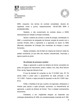 ESTADO DO RIO GRANDE DO SUL
       PODER JUDICIÁRIO
       TRIBUNAL DE JUSTIÇA



TOS
Nº 70004506424
2002/CIVEL



   MWh, enquanto, nos termos do contrato consolidado, deveria ter
   registrado (maio e junho), respectivamente, 120.427,560 MWh e
   63.568,800 MWh.
            Destarte, o não cumprimento do contrato deixou a CEEE
   desamparada em relação à energia contratada.
            Sendo o sistema de compra e venda de energia, centralizado no
   MAE, o cumprimento da obrigação de fornecer energia de acordo com o
   contrato firmado entre a agravante e a agravada se opera no MAE
   (Mercado atacadista de Energia) dos montantes de energia a serem
   fornecidos.
            Nestas condições, não há falar em inépcia da inicial em razão do
   pedido condicional, já que este não resultou caracterizado. Improvejo o
   agravo quanto ao ponto.


            Da extinção do processo cautelar:
            Alega a agravante a perda da eficácia da liminar concedida em
   parte, em agravo de instrumento, sendo o relator o em. Des. Élvio Schuch
   Pinto, da Eg. Segunda Câmara Cível.
            É que tal decisão foi cumprida no dia 17.10.2001 (doc. Nº 13)
   sendo então o prazo para o ajuizamento da ação principal, o dia
   16.11.2001. Todavia, a ação principal foi ajuizada no dia 20.11.2001 (doc.
   Nº 2).
            Então, a hipótese é de que a autora, ora agravada, ultrapassou o
   trintídio para ajuizar a ação principal, ocorrendo, no entendimento da
   agravante, a perda da eficácia da liminar. Traz à colação ensinamentos
   doutrinários.
            Entretanto, a em. magistrada singular, ao responder aos
   embargos declaratórios (fl. 209), em complementação à decisão da fl. 206,
                                                                           9
 