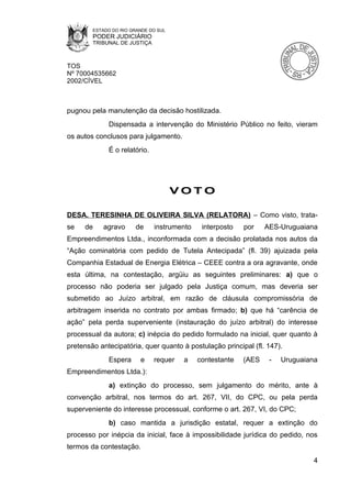 ESTADO DO RIO GRANDE DO SUL
        PODER JUDICIÁRIO
        TRIBUNAL DE JUSTIÇA



TOS
Nº 70004535662
2002/CÍVEL



pugnou pela manutenção da decisão hostilizada.
             Dispensada a intervenção do Ministério Público no feito, vieram
os autos conclusos para julgamento.
             É o relatório.




                                      VOTO

DESA. TERESINHA DE OLIVEIRA SILVA (RELATORA) – Como visto, trata-
se   de    agravo      de     instrumento    interposto   por    AES-Uruguaiana
Empreendimentos Ltda., inconformada com a decisão prolatada nos autos da
“Ação cominatória com pedido de Tutela Antecipada” (fl. 39) ajuizada pela
Companhia Estadual de Energia Elétrica – CEEE contra a ora agravante, onde
esta última, na contestação, argüiu as seguintes preliminares: a) que o
processo não poderia ser julgado pela Justiça comum, mas deveria ser
submetido ao Juízo arbitral, em razão de cláusula compromissória de
arbitragem inserida no contrato por ambas firmado; b) que há “carência de
ação” pela perda superveniente (instauração do juízo arbitral) do interesse
processual da autora; c) inépcia do pedido formulado na inicial, quer quanto à
pretensão antecipatória, quer quanto à postulação principal (fl. 147).
             Espera      e    requer   a    contestante   (AES    -   Uruguaiana
Empreendimentos Ltda.):
             a) extinção do processo, sem julgamento do mérito, ante à
convenção arbitral, nos termos do art. 267, VII, do CPC, ou pela perda
superveniente do interesse processual, conforme o art. 267, VI, do CPC;
             b) caso mantida a jurisdição estatal, requer a extinção do
processo por inépcia da inicial, face à impossibilidade jurídica do pedido, nos
termos da contestação.
                                                                              4
 