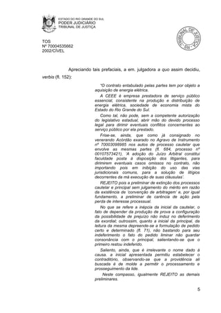 ESTADO DO RIO GRANDE DO SUL
         PODER JUDICIÁRIO
         TRIBUNAL DE JUSTIÇA



TOS
Nº 70004535662
2002/CÍVEL



               Apreciando tais prefaciais, a em. julgadora a quo assim decidiu,
verbis (fl. 152):
                                  “O contrato entabulado pelas partes tem por objeto a
                              aquisição de energia elétrica.
                                  A CEEE é empresa prestadora de serviço público
                              essencial, consistente na produção e distribuição de
                              energia elétrica, sociedade de economia mista do
                              Estado do Rio Grande do Sul.
                                  Como tal, não pode, sem a competente autorização
                              do legislativo estadual, abrir mão do devido processo
                              legal para dirimir eventuais conflitos concernentes ao
                              serviço público por ela prestado.
                                  Frise-se, ainda, que como já consignado no
                              venerando Acórdão exarado no Agravo de Instrumento
                              nº 70003098985 nos autos de processo cautelar que
                              envolve as mesmas partes (fl. 684, processo nº
                              00107573421), ‘A adoção do Juízo Arbitral constitui
                              faculdade posta à disposição dos litigantes, para
                              dirimirem eventuais casos omissos no contrato, não
                              importando pois em inibição do uso das vias
                              jurisdicionais comuns, para a solução de litígios
                              decorrentes da má execução de suas cláusulas’.
                                  REJEITO pois a preliminar de extinção dos processos
                              cautelar e principal sem julgamento do mérito em razão
                              da existência de ‘convenção de arbitragem’ e, por igual
                              fundamento, a preliminar de carência de ação pela
                              perda de interesse processual.
                                  No que se refere a inépcia da inicial da cautelar, o
                              fato de depender da produção de prova a configuração
                              da possibilidade de prejuízo não induz no deferimento
                              da exordial; outrossim, quanto a inicial da principal, da
                              leitura da mesma depreende-se a formulação de pedido
                              certo e determinado (fl. 71), não bastando para seu
                              indeferimento o fato do pedido liminar não guardar
                              consonância com o principal, salientando-se que o
                              primeiro restou indeferido.
                                  Saliento, ainda, que é irrelevante o nome dado à
                              causa. a inicial apresentada permitiu estabelecer o
                              contraditório, observando-se que a providência ali
                              buscada é de molde a permitir o processamento e
                              prosseguimento da lide.
                                   Neste compasso, igualmente REJEITO as demais
                              preliminares.

                                                                                     5
 