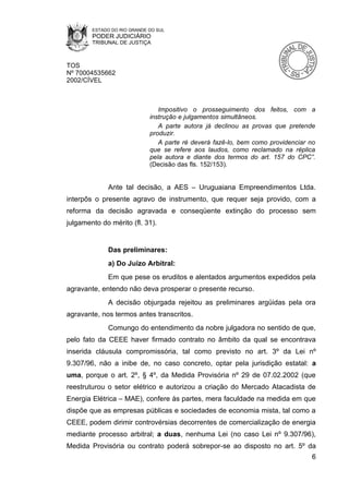 ESTADO DO RIO GRANDE DO SUL
        PODER JUDICIÁRIO
        TRIBUNAL DE JUSTIÇA



TOS
Nº 70004535662
2002/CÍVEL



                                Impositivo o prosseguimento dos feitos, com a
                             instrução e julgamentos simultâneos.
                                A parte autora já declinou as provas que pretende
                             produzir.
                                A parte ré deverá fazê-lo, bem como providenciar no
                             que se refere aos laudos, como reclamado na réplica
                             pela autora e diante dos termos do art. 157 do CPC”.
                             (Decisão das fls. 152/153).


             Ante tal decisão, a AES – Uruguaiana Empreendimentos Ltda.
interpôs o presente agravo de instrumento, que requer seja provido, com a
reforma da decisão agravada e conseqüente extinção do processo sem
julgamento do mérito (fl. 31).


             Das preliminares:
             a) Do Juízo Arbitral:
             Em que pese os eruditos e alentados argumentos expedidos pela
agravante, entendo não deva prosperar o presente recurso.
             A decisão objurgada rejeitou as preliminares argüidas pela ora
agravante, nos termos antes transcritos.
             Comungo do entendimento da nobre julgadora no sentido de que,
pelo fato da CEEE haver firmado contrato no âmbito da qual se encontrava
inserida cláusula compromissória, tal como previsto no art. 3º da Lei nº
9.307/96, não a inibe de, no caso concreto, optar pela jurisdição estatal: a
uma, porque o art. 2º, § 4º, da Medida Provisória nº 29 de 07.02.2002 (que
reestruturou o setor elétrico e autorizou a criação do Mercado Atacadista de
Energia Elétrica – MAE), confere às partes, mera faculdade na medida em que
dispõe que as empresas públicas e sociedades de economia mista, tal como a
CEEE, podem dirimir controvérsias decorrentes de comercialização de energia
mediante processo arbitral; a duas, nenhuma Lei (no caso Lei nº 9.307/96),
Medida Provisória ou contrato poderá sobrepor-se ao disposto no art. 5º da
                                                                                 6
 