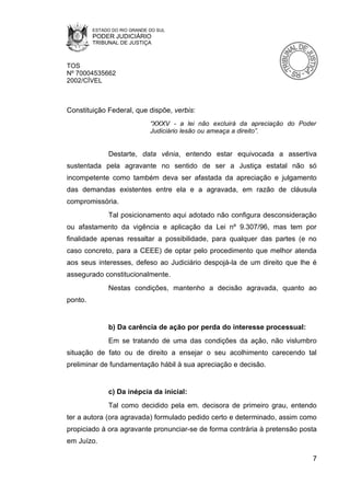 ESTADO DO RIO GRANDE DO SUL
         PODER JUDICIÁRIO
         TRIBUNAL DE JUSTIÇA



TOS
Nº 70004535662
2002/CÍVEL



Constituição Federal, que dispõe, verbis:
                              “XXXV - a lei não excluirá da apreciação do Poder
                              Judiciário lesão ou ameaça a direito”.


              Destarte, data vênia, entendo estar equivocada a assertiva
sustentada pela agravante no sentido de ser a Justiça estatal não só
incompetente como também deva ser afastada da apreciação e julgamento
das demandas existentes entre ela e a agravada, em razão de cláusula
compromissória.
              Tal posicionamento aqui adotado não configura desconsideração
ou afastamento da vigência e aplicação da Lei nº 9.307/96, mas tem por
finalidade apenas ressaltar a possibilidade, para qualquer das partes (e no
caso concreto, para a CEEE) de optar pelo procedimento que melhor atenda
aos seus interesses, defeso ao Judiciário despojá-la de um direito que lhe é
assegurado constitucionalmente.
              Nestas condições, mantenho a decisão agravada, quanto ao
ponto.


              b) Da carência de ação por perda do interesse processual:
              Em se tratando de uma das condições da ação, não vislumbro
situação de fato ou de direito a ensejar o seu acolhimento carecendo tal
preliminar de fundamentação hábil à sua apreciação e decisão.


              c) Da inépcia da inicial:
              Tal como decidido pela em. decisora de primeiro grau, entendo
ter a autora (ora agravada) formulado pedido certo e determinado, assim como
propiciado à ora agravante pronunciar-se de forma contrária à pretensão posta
em Juízo.

                                                                              7
 