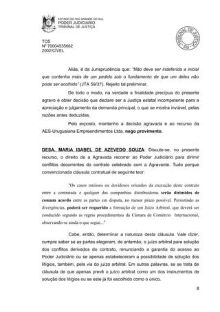 ESTADO DO RIO GRANDE DO SUL
        PODER JUDICIÁRIO
        TRIBUNAL DE JUSTIÇA



TOS
Nº 70004535662
2002/CÍVEL



              Aliás, é da Jurisprudência que: “Não deve ser indeferida a inicial
que contenha mais de um pedido sob o fundamento de que um deles não
pode ser acolhido” (JTA 59/37). Rejeito tal preliminar.
              De todo o modo, na verdade a finalidade precípua do presente
agravo é obter decisão que declare ser a Justiça estatal incompetente para a
apreciação e julgamento da demanda principal, o que se mostra inviável, pelas
razões antes deduzidas.
              Pelo exposto, mantenho a decisão agravada e ao recurso da
AES-Uruguaiana Empreendimentos Ltda. nego provimento.



DESA. MARIA ISABEL DE AZEVEDO SOUZA: Discute-se, no presente
recurso, o direito de a Agravada recorrer ao Poder Judiciário para dirimir
conflitos decorrentes do contrato celebrado com a Agravante. Tudo porque
convencionada cláusula contratual de seguinte teor:

              “Os casos omissos ou duvidosos oriundos da execução deste contrato
entre a contratada e qualquer das companhias distribuidoras serão dirimidos de
comum acordo entre as partes em disputa, no menor prazo possível. Persistindo as
divergências, poderá ser requerido a formação de um Juízo Arbitral, que deverá ser
conduzido segundo as regras procedimentais da Câmara de Comércio Internacional,
observando-se ainda o que segue...”

              Cabe, então, determinar a natureza desta cláusula. Vale dizer,
cumpre saber se as partes elegeram, de antemão, o juízo arbitral para solução
dos conflitos derivados do contrato, renunciando a garantia do acesso ao
Poder Judiciário ou se apenas estabeleceram a possibilidade de solução dos
litígios, também, pela via do juízo arbitral. Em outras palavras, se se trata de
cláusula de que apenas prevê o juízo arbitral como um dos instrumentos de
solução dos litígios ou se este já foi escolhido como o único.

                                                                                8
 