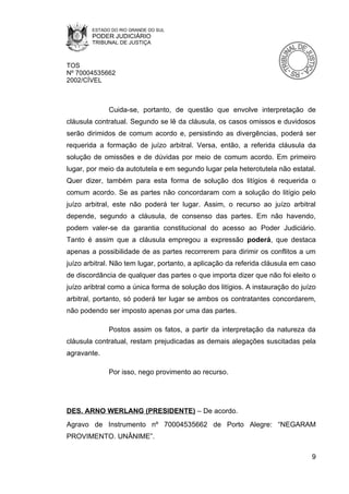 ESTADO DO RIO GRANDE DO SUL
        PODER JUDICIÁRIO
        TRIBUNAL DE JUSTIÇA



TOS
Nº 70004535662
2002/CÍVEL



              Cuida-se, portanto, de questão que envolve interpretação de
cláusula contratual. Segundo se lê da cláusula, os casos omissos e duvidosos
serão dirimidos de comum acordo e, persistindo as divergências, poderá ser
requerida a formação de juízo arbitral. Versa, então, a referida cláusula da
solução de omissões e de dúvidas por meio de comum acordo. Em primeiro
lugar, por meio da autotutela e em segundo lugar pela heterotutela não estatal.
Quer dizer, também para esta forma de solução dos litígios é requerida o
comum acordo. Se as partes não concordaram com a solução do litígio pelo
juízo arbitral, este não poderá ter lugar. Assim, o recurso ao juízo arbitral
depende, segundo a cláusula, de consenso das partes. Em não havendo,
podem valer-se da garantia constitucional do acesso ao Poder Judiciário.
Tanto é assim que a cláusula empregou a expressão poderá, que destaca
apenas a possibilidade de as partes recorrerem para dirimir os conflitos a um
juízo arbitral. Não tem lugar, portanto, a aplicação da referida cláusula em caso
de discordância de qualquer das partes o que importa dizer que não foi eleito o
juízo aribtral como a única forma de solução dos litígios. A instauração do juízo
arbitral, portanto, só poderá ter lugar se ambos os contratantes concordarem,
não podendo ser imposto apenas por uma das partes.

              Postos assim os fatos, a partir da interpretação da natureza da
cláusula contratual, restam prejudicadas as demais alegações suscitadas pela
agravante.

              Por isso, nego provimento ao recurso.




DES. ARNO WERLANG (PRESIDENTE) – De acordo.
Agravo de Instrumento nº 70004535662 de Porto Alegre: “NEGARAM
PROVIMENTO. UNÂNIME”.

                                                                               9
 