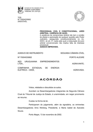 ESTADO DO RIO GRANDE DO SUL
         PODER JUDICIÁRIO
         TRIBUNAL DE JUSTIÇA



TOS
Nº 70004535662
2002/CÍVEL




                              PROCESSUAL CIVIL E CONSTITUCIONAL. JUÍZO
                              ARBITRAL. CARÊNCIA DE AÇÃO.
                              A existência de compromisso arbitral não tem o condão
                              de afastar a apreciação de qualquer questão pelo Poder
                              Judiciário, assegurada constitucionalmente no inc.
                              XXXV, do art. 5º, razão pela qual a instauração de juízo
                              arbitral convencionado não implica falta de interesse
                              processual.
                              AGRAVO IMPROVIDO.


AGRAVO DE INSTRUMENTO                                   SEGUNDA CÂMARA CÍVEL

Nº 70004535662                                                     PORTO ALEGRE

AES    URUGUAIANA             EMPREENDIMENTOS
LTDA.,                                                                AGRAVANTE;

COMPANHIA    ESTADUAL                  DE   ENERGIA
ELETRICA – CEEE,                                                        AGRAVADA.




                              ACÓRDÃO


              Vistos, relatados e discutidos os autos.
              Acordam os Desembargadores integrantes da Segunda Câmara
Cível do Tribunal de Justiça do Estado, à unanimidade, em negar provimento
ao recurso.
              Custas na forma da lei.
              Participaram do julgamento, além da signatária, os eminentes
Desembargadores Arno Werlang, Presidente, e Maria Isabel de Azevedo
Souza.
              Porto Alegre, 13 de novembro de 2002.


                                                                                    1
 