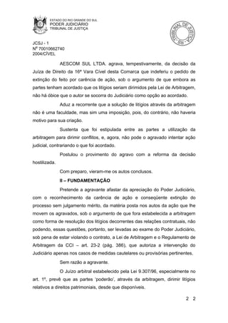 ESTADO DO RIO GRANDE DO SUL
        PODER JUDICIÁRIO
        TRIBUNAL DE JUSTIÇA



JCSJ - 1
Nº 70010662740
2004/CÍVEL

               AESCOM SUL LTDA. agrava, tempestivamente, da decisão da
Juíza de Direito da 16ª Vara Cível desta Comarca que indeferiu o pedido de
extinção do feito por carência de ação, sob o argumento de que embora as
partes tenham acordado que os litígios seriam dirimidos pela Lei de Arbitragem,
não há óbice que o autor se socorra do Judiciário como opção ao acordado.
               Aduz a recorrente que a solução de litígios através da arbitragem
não é uma faculdade, mas sim uma imposição, pois, do contrário, não haveria
motivo para sua criação.
               Sustenta que foi estipulada entre as partes a utilização da
arbitragem para dirimir conflitos, e, agora, não pode o agravado intentar ação
judicial, contrariando o que foi acordado.
               Postulou o provimento do agravo com a reforma da decisão
hostilizada.
               Com preparo, vieram-me os autos conclusos.
               II – FUNDAMENTAÇÃO
               Pretende a agravante afastar da apreciação do Poder Judiciário,
com o reconhecimento da carência de ação e conseqüente extinção do
processo sem julgamento mérito, da matéria posta nos autos da ação que lhe
movem os agravados, sob o argumento de que fora estabelecida a arbitragem
como forma de resolução dos litígios decorrentes das relações contratuais, não
podendo, essas questões, portanto, ser levadas ao exame do Poder Judiciário,
sob pena de estar violando o contrato, a Lei de Arbitragem e o Regulamento de
Arbitragem da CCI – art. 23-2 (pág. 386), que autoriza a intervenção do
Judiciário apenas nos casos de medidas cautelares ou provisórias pertinentes.
               Sem razão a agravante.
               O Juízo arbitral estabelecido pela Lei 9.307/96, especialmente no
art. 1º, prevê que as partes ‘poderão’, através da arbitragem, dirimir litígios
relativos a direitos patrimoniais, desde que disponíveis.

                                                                           2 2
 