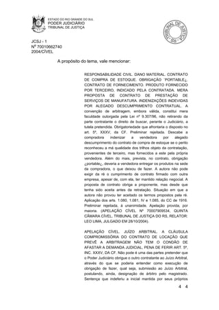 ESTADO DO RIO GRANDE DO SUL
       PODER JUDICIÁRIO
       TRIBUNAL DE JUSTIÇA



JCSJ - 1
Nº 70010662740
2004/CÍVEL

            A propósito do tema, vale mencionar:

                            RESPONSABILIDADE CIVIL. DANO MATERIAL. CONTRATO
                            DE COMPRA DE ESTOQUE. OBRIGAÇÃO `PORTABLE¿.
                            CONTRATO DE FORNECIMENTO. PRODUTO FORNECIDO
                            POR TERCEIRO, INDICADO PELA CONTRATADA. MERA
                            PROPOSTA DE CONTRATO DE PRESTAÇÃO DE
                            SERVIÇOS DE MANUFATURA. INDENIZAÇÕES INDEVIDAS
                            POR ALEGADO DESCUMPRIMENTO CONTRATUAL. A
                            convenção de arbitragem, embora válida, constitui mera
                            faculdade outorgada pela Lei nº 9.307/96, não retirando da
                            parte contratante o direito de buscar, perante o Judiciário, a
                            tutela pretendida. Obrigatoriedade que afrontaria o disposto no
                            art. 5º, XXXV, da CF. Preliminar rejeitada. Descabe a
                            compradora      indenizar     a   vendedora     por     alegado
                            descumprimento do contrato de compra de estoque se o perito
                            reconheceu a má qualidade dos trilhos objeto da contratação,
                            provenientes de terceiro, mas fornecidos a este pela própria
                            vendedora. Além do mais, prevista, no contrato, obrigação
                            ¿portable¿, deveria a vendedora entregar os produtos na sede
                            da compradora, o que deixou de fazer. A autora não pode
                            exigir da ré o cumprimento de contrato firmado com outra
                            empresa, apesar de, com ela, ter mantido relação negocial. A
                            proposta de contrato obriga a proponente, mas desde que
                            tenha sido aceita antes da retratação. Situação em que a
                            autora não provou ter aceitado os termos propostos pela ré.
                            Aplicação dos arts. 1.080, 1.081, IV e 1.085, do CC de 1916.
                            Preliminar rejeitada, à unanimidade. Apelação provida, por
                            maioria. (APELAÇÃO CÍVEL Nº 70007909534, QUINTA
                            CÂMARA CÍVEL, TRIBUNAL DE JUSTIÇA DO RS, RELATOR:
                            LEO LIMA, JULGADO EM 28/10/2004).

                            APELAÇÃO CÍVEL. JUÍZO ARBITRAL. A CLÁUSULA
                            COMPROMISSÓRIA DO CONTRATO DE LOCAÇÃO QUE
                            PREVÊ A ARBITRAGEM NÃO TEM O CONDÃO DE
                            AFASTAR A DEMANDA JUDICIAL, PENA DE FERIR ART. 5ª,
                            INC. XXXV, DA CF. Não pode é uma das partes pretender que
                            o Poder Judiciário obrigue o outro contratante ao Juízo Arbitral,
                            através do que se poderia entender como execução de
                            obrigação de fazer, qual seja, submissão ao Juízo Arbitral,
                            postulando, ainda, designação de árbitro pelo magistrado.
                            Sentença que indeferiu a inicial mantida por seus próprios

                                                                                       4 4
 