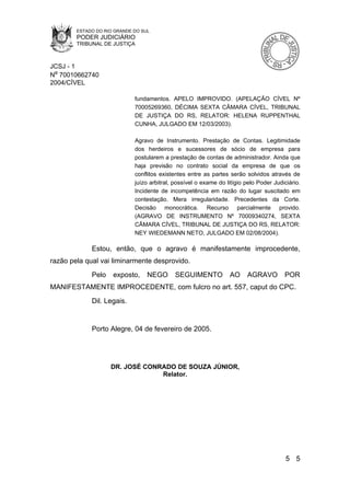 ESTADO DO RIO GRANDE DO SUL
        PODER JUDICIÁRIO
        TRIBUNAL DE JUSTIÇA



JCSJ - 1
Nº 70010662740
2004/CÍVEL

                             fundamentos. APELO IMPROVIDO. (APELAÇÃO CÍVEL Nº
                             70005269360, DÉCIMA SEXTA CÂMARA CÍVEL, TRIBUNAL
                             DE JUSTIÇA DO RS, RELATOR: HELENA RUPPENTHAL
                             CUNHA, JULGADO EM 12/03/2003).

                             Agravo de Instrumento. Prestação de Contas. Legitimidade
                             dos herdeiros e sucessores de sócio de empresa para
                             postularem a prestação de contas de administrador. Ainda que
                             haja previsão no contrato social da empresa de que os
                             conflitos existentes entre as partes serão solvidos através de
                             juízo arbitral, possível o exame do litígio pelo Poder Judiciário.
                             Incidente de incompetência em razão do lugar suscitado em
                             contestação. Mera irregularidade. Precedentes da Corte.
                             Decisão monocrática. Recurso parcialmente provido.
                             (AGRAVO DE INSTRUMENTO Nº 70009340274, SEXTA
                             CÂMARA CÍVEL, TRIBUNAL DE JUSTIÇA DO RS, RELATOR:
                             NEY WIEDEMANN NETO, JULGADO EM 02/08/2004).

             Estou, então, que o agravo é manifestamente improcedente,
razão pela qual vai liminarmente desprovido.
             Pelo    exposto,     NEGO       SEGUIMENTO           AO     AGRAVO         POR
MANIFESTAMENTE IMPROCEDENTE, com fulcro no art. 557, caput do CPC.
             Dil. Legais.


             Porto Alegre, 04 de fevereiro de 2005.




                    DR. JOSÉ CONRADO DE SOUZA JÚNIOR,
                                 Relator.




                                                                                         5 5
 