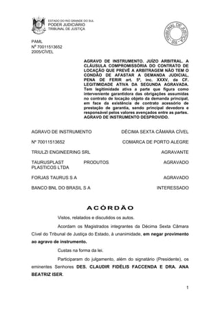 ESTADO DO RIO GRANDE DO SUL
       PODER JUDICIÁRIO
       TRIBUNAL DE JUSTIÇA


PAML
Nº 70011513652
2005/CÍVEL

                            AGRAVO DE INSTRUMENTO. JUÍZO ARBITRAL. A
                            CLÁUSULA COMPROMISSÓRIA DO CONTRATO DE
                            LOCAÇÃO QUE PREVÊ A ARBITRAGEM NÃO TEM O
                            CONDÃO DE AFASTAR A DEMANDA JUDICIAL,
                            PENA DE FERIR art. 5ª, inc. XXXV, da CF.
                            LEGITIMIDADE ATIVA DA SEGUNDA AGRAVADA.
                            Tem legitimidade ativa a parte que figura como
                            interveniente garantidora das obrigações assumidas
                            no contrato de locação objeto da demanda principal,
                            em face da existência de contrato acessório de
                            prestação de garantia, sendo principal devedora e
                            responsável pelos valores avençados entre as partes.
                            AGRAVO DE INSTRUMENTO DESPROVIDO.


AGRAVO DE INSTRUMENTO                         DÉCIMA SEXTA CÂMARA CÍVEL

Nº 70011513652                                 COMARCA DE PORTO ALEGRE

TRIULZI ENGINEERING SRL                                           AGRAVANTE

TAURUSPLAST                PRODUTOS                                AGRAVADO
PLASTICOS LTDA

FORJAS TAURUS S A                                                  AGRAVADO

BANCO BNL DO BRASIL S A                                         INTERESSADO



                             ACÓRDÃO
            Vistos, relatados e discutidos os autos.
            Acordam os Magistrados integrantes da Décima Sexta Câmara
Cível do Tribunal de Justiça do Estado, à unanimidade, em negar provimento
ao agravo de instrumento.
            Custas na forma da lei.
            Participaram do julgamento, além do signatário (Presidente), os
eminentes Senhores DES. CLAUDIR FIDÉLIS FACCENDA E DRA. ANA
BEATRIZ ISER.

                                                                              1
 