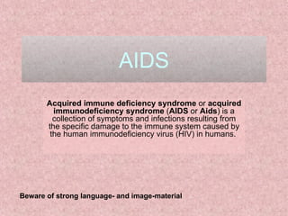 AIDS Acquired immune deficiency syndrome  or  acquired immunodeficiency syndrome  ( AIDS  or  Aids ) is a collection of symptoms and infections resulting from the specific damage to the immune system caused by the human immunodeficiency virus (HIV) in humans.  Beware of strong language- and image-material 