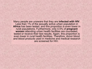 Many people are unaware that they are  infected with HIV . Less than 1% of the sexually active urban population in  Africa  has been tested, and this proportion is even lower in rural populations. Furthermore, only 0.5% of  pregnant women  attending urban health facilities are counseled, tested or receive their test results. Again, this proportion is even lower in rural health facilities. Therefore, donor blood and blood products used in medicine and medical research are screened for HIV.  