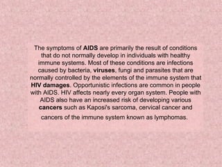The symptoms of  AIDS  are primarily the result of conditions that do not normally develop in individuals with healthy immune systems. Most of these conditions are infections caused by bacteria,  viruses , fungi and parasites that are normally controlled by the elements of the immune system that  HIV damages . Opportunistic infections are common in people with AIDS. HIV affects nearly every organ system. People with AIDS also have an increased risk of developing various  cancers  such as Kaposi's sarcoma, cervical cancer and cancers of the immune system known as lymphomas.   