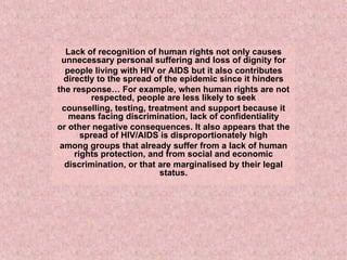 Lack of recognition of human rights not only causes unnecessary personal suffering and loss of dignity for people living with HIV or AIDS but it also contributes directly to the spread of the epidemic since it hinders the response… For example, when human rights are not respected, people are less likely to seek counselling, testing, treatment and support because it means facing discrimination, lack of confidentiality or other negative consequences. It also appears that the spread of HIV/AIDS is disproportionately high among groups that already suffer from a lack of human rights protection, and from social and economic discrimination, or that are marginalised by their legal status. 