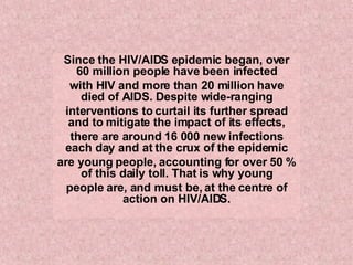 Since the HIV/AIDS epidemic began, over 60 million people have been infected with HIV and more than 20 million have died of AIDS. Despite wide-ranging interventions to curtail its further spread and to mitigate the impact of its effects, there are around 16 000 new infections each day and at the crux of the epidemic are young people, accounting for over 50 % of this daily toll. That is why young people are, and must be, at the centre of action on HIV/AIDS. 