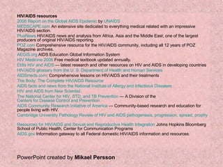 HIV/AIDS resources 2006 Report on the Global AIDS Epidemic  by  UNAIDS   MEDSCAPE.com  An extensive site dedicated to everything medical related with an impressive HIV/AIDS section.  PlusNews  HIV/AIDS news and analysis from Africa, Asia and the Middle East; one of the largest producers of original HIV/AIDS reporting.  POZ.com  Comprehensive resource for the HIV/AIDS community, including all 12 years of POZ Magazine archives.  AEGiS.org  AIDS Education Global Information System  HIV Medicine 2006  Free medical textbook updated annually.  Eldis  HIV and AIDS  — latest research and other resources on HIV and AIDS in developing countries  HIV/AIDS glossary from the U. S. Department of Health and Human Services   AIDSmeds.com : Comprehensive lessons on HIV/AIDS and their treatments  The Body: The Complete HIV/AIDS Resource   AIDS facts and news from the National Institute of Allergy and Infectious Diseases   HIV and AIDS from New Scientist   The National Center for HIV, STD, and TB Prevention  — A Division of the  Centers for Disease Control and Prevention   AIDS Community Research Initiative of America  — Community-based research and education for people living with HIV.  Cambridge University Pathology Review of HIV and AIDS pathogenesis, progression, spread, prophylaxis and therapy.   Resources for HIV/AIDS and Sexual and Reproductive Health Integration  Johns Hopkins Bloomberg School of Public Health, Center for Communication Programs  AIDS.gov  Information gateway to all Federal domestic HIV/AIDS information and resources.  PowerPoint created by  Mikael Persson 