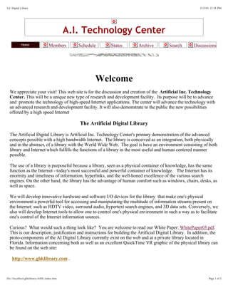 A.I. Digital Library                                                                                         5/15/03 12:38 PM




                                             A.I. Technology Center
                                   Members      Schedule     Status       Archive          Search        Discussions




                                                       Welcome
  We appreciate your visit! This web site is for the discussion and creation of the Artificial Inc. Technology
  Center. This will be a unique new type of research and development facility. Its purpose will be to advance
  and promote the technology of high-speed Internet applications. The center will advance the technology with
  an advanced research and development facility. It will also demonstrate to the public the new possibilities
  offered by a high speed Internet

                                                The Artificial Digital Library

  The Artificial Digital Library is Artificial Inc. Technology Center's primary demonstration of the advanced
  concepts possible with a high bandwidth Internet. The library is conceived as an integration, both physically
  and in the abstract, of a library with the World Wide Web. The goal is have an environment consisting of both
  library and Internet which fulfills the functions of a library in the most useful and human centered manner
  possible.

  The use of a library is purposeful because a library, seen as a physical container of knowledge, has the same
  function as the Internet - today's most successful and powerful container of knowledge. The Internet has its
  enormity and timeliness of information, hyperlinks, and the well-honed excellence of the various search
  engines. On the other hand, the library has the advantage of human comfort such as windows, chairs, desks, as
  well as space.

  We will develop innovative hardware and software I/O devices for the library that make one's physical
  environment a powerful tool for accessing and manipulating the multitude of information streams present on
  the Internet: such as HDTV video, surround audio, hypertext search engines, and 3D data sets. Conversely, we
  also will develop Internet tools to allow one to control one's physical environment in such a way as to facilitate
  one's control of the Internet information sources.

  Curious? What would such a thing look like? You are welcome to read our White Paper: WhitePaper03.pdf.
  This is our description, justification and instructions for building the Artificial Digital Library. In addition, the
  proto-components of the AI Digital Library currently exist on the web and at a private library located in
  Florida. Information concerning both as well as an excellent QuickTime VR graphic of the physical library can
  be found on the web site:

    http://www.ghklibrary.com .



file://localhost/ghklibrary/AIDL/index.htm                                                                         Page 1 of 2
 