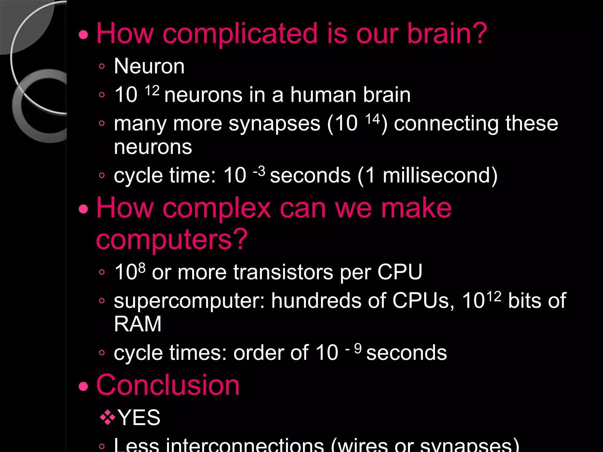  How   complicated is our brain?
 ◦ Neuron
 ◦ 10 12 neurons in a human brain
 ◦ many more synapses (10 14) connecting these
   neurons
 ◦ cycle time: 10 -3 seconds (1 millisecond)
 Howcomplex can we make
 computers?
 ◦ 108 or more transistors per CPU
 ◦ supercomputer: hundreds of CPUs, 1012 bits of
   RAM
 ◦ cycle times: order of 10 - 9 seconds
 Conclusion
 YES
 