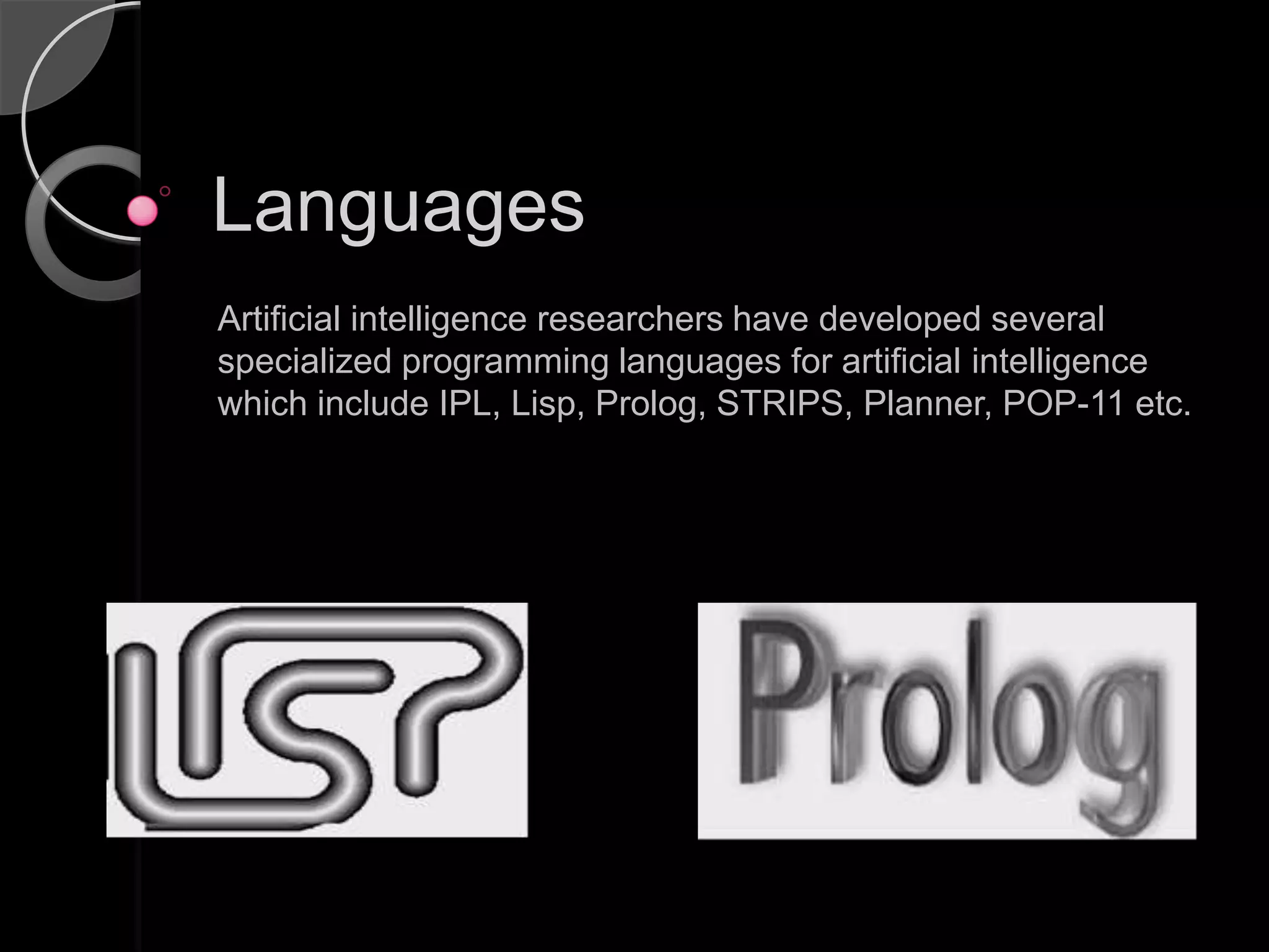Languages
Artificial intelligence researchers have developed several
specialized programming languages for artificial intelligence
which include IPL, Lisp, Prolog, STRIPS, Planner, POP-11 etc.
 