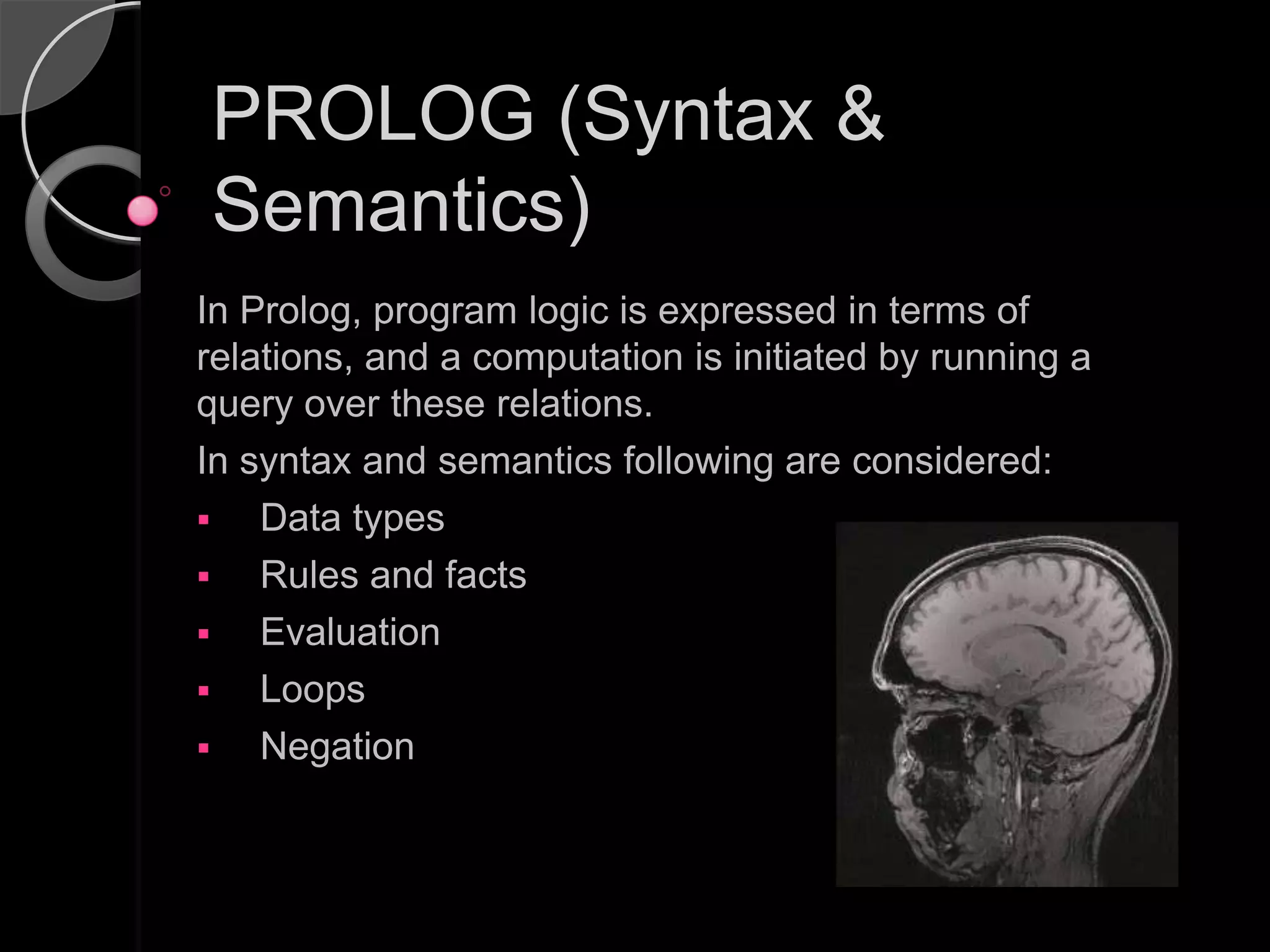 PROLOG (Syntax &
Semantics)
In Prolog, program logic is expressed in terms of
relations, and a computation is initiated by running a
query over these relations.
In syntax and semantics following are considered:
   Data types
   Rules and facts
   Evaluation
   Loops
   Negation
 