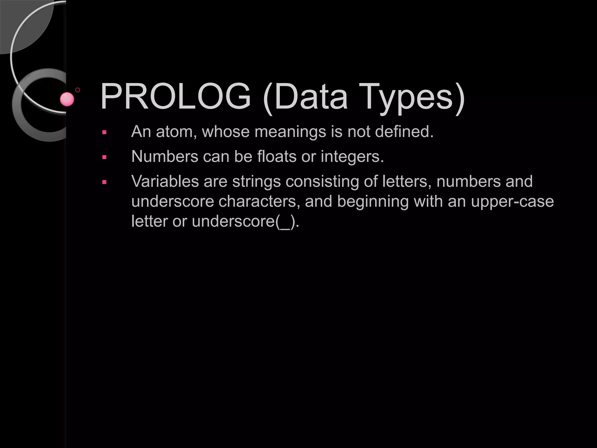 PROLOG (Data Types)
   An atom, whose meanings is not defined.
   Numbers can be floats or integers.
   Variables are strings consisting of letters, numbers and
    underscore characters, and beginning with an upper-case
    letter or underscore(_).
 