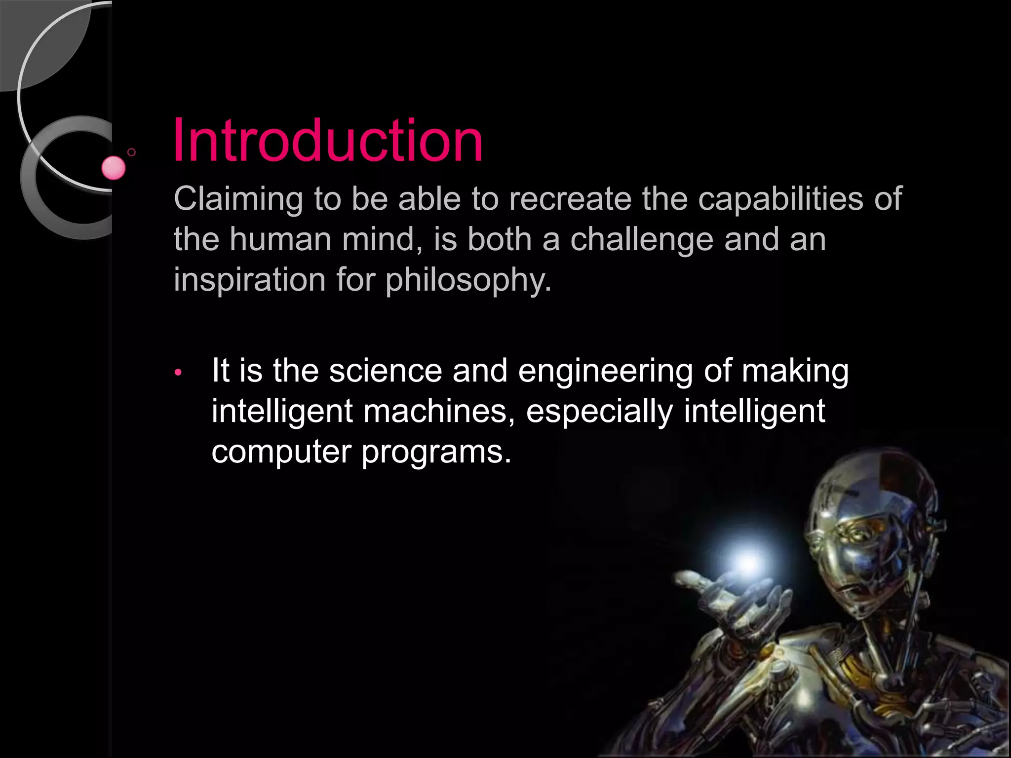Introduction
Claiming to be able to recreate the capabilities of
the human mind, is both a challenge and an
inspiration for philosophy.

•   It is the science and engineering of making
    intelligent machines, especially intelligent
    computer programs.
 
