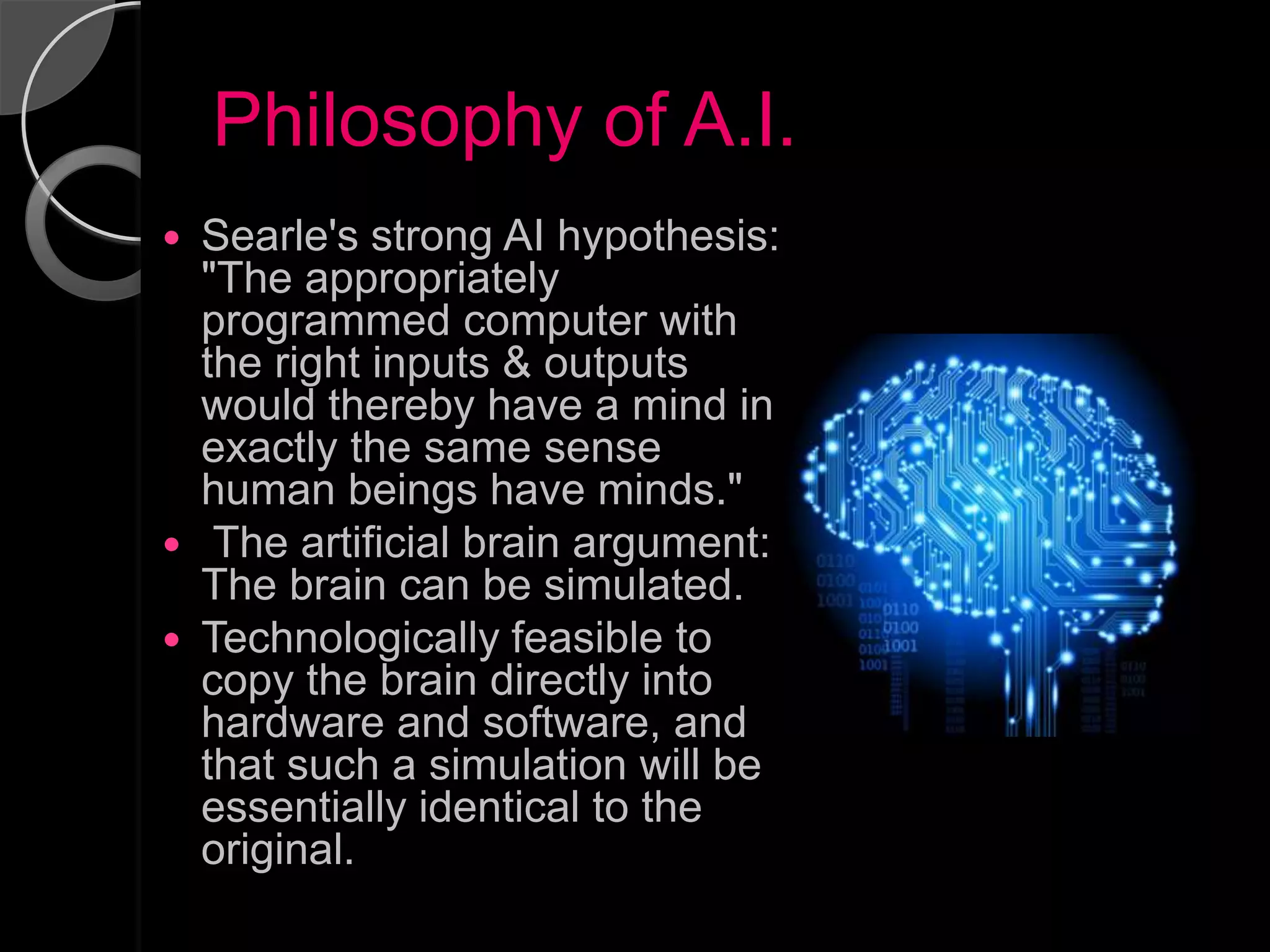Philosophy of A.I.
 Searle's strong AI hypothesis:
  "The appropriately
  programmed computer with
  the right inputs & outputs
  would thereby have a mind in
  exactly the same sense
  human beings have minds."
 The artificial brain argument:
  The brain can be simulated.
 Technologically feasible to
  copy the brain directly into
  hardware and software, and
  that such a simulation will be
  essentially identical to the
  original.
 
