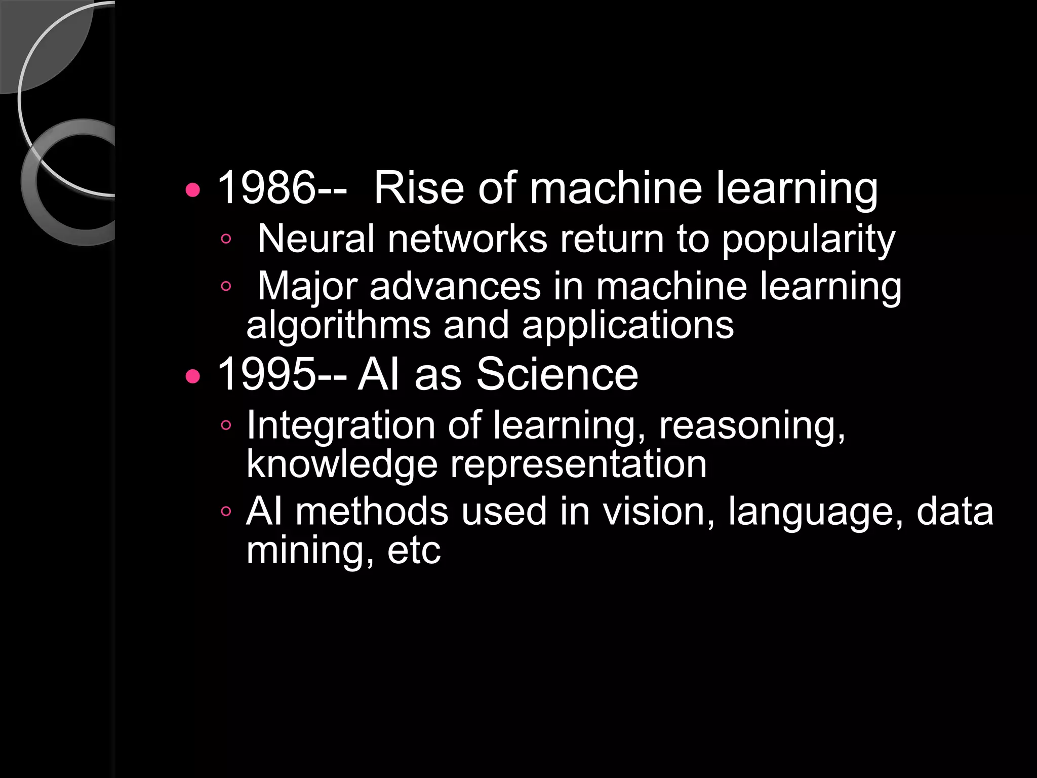    1986-- Rise of machine learning
    ◦ Neural networks return to popularity
    ◦ Major advances in machine learning
      algorithms and applications
   1995-- AI as Science
    ◦ Integration of learning, reasoning,
      knowledge representation
    ◦ AI methods used in vision, language, data
      mining, etc
 