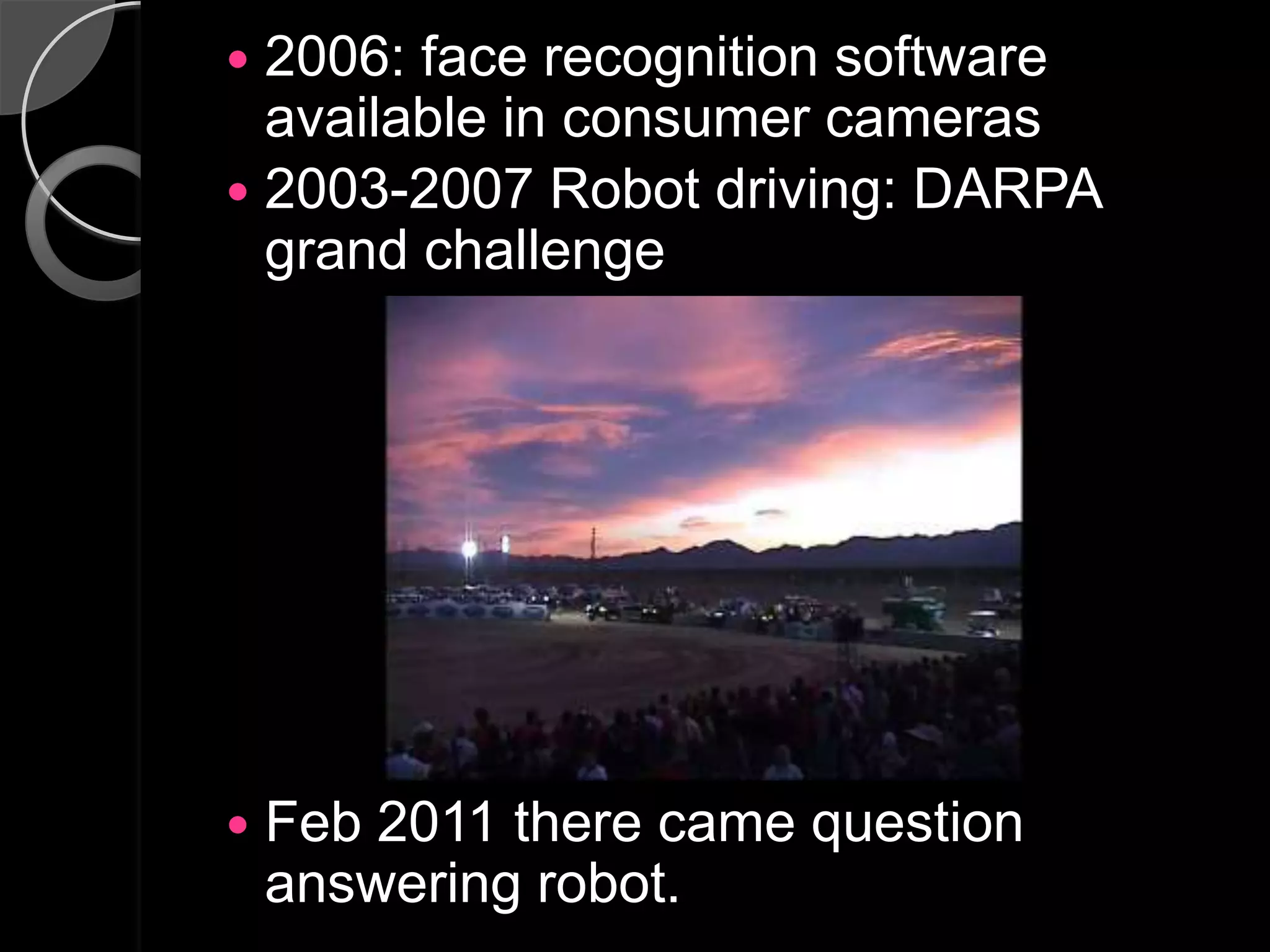  2006: face recognition software
  available in consumer cameras
 2003-2007 Robot driving: DARPA
  grand challenge




   Feb 2011 there came question
    answering robot.
 