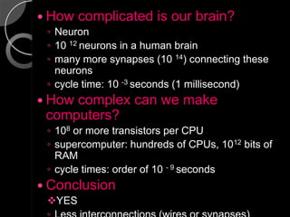  How   complicated is our brain?
 ◦ Neuron
 ◦ 10 12 neurons in a human brain
 ◦ many more synapses (10 14) connecting these
   neurons
 ◦ cycle time: 10 -3 seconds (1 millisecond)
 Howcomplex can we make
 computers?
 ◦ 108 or more transistors per CPU
 ◦ supercomputer: hundreds of CPUs, 1012 bits of
   RAM
 ◦ cycle times: order of 10 - 9 seconds
 Conclusion
 YES
 