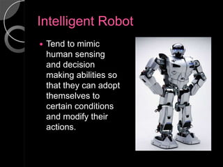Intelligent Robot
   Tend to mimic
    human sensing
    and decision
    making abilities so
    that they can adopt
    themselves to
    certain conditions
    and modify their
    actions.
 