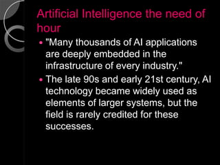 Artificial Intelligence the need of
hour
 "Many thousands of AI applications
  are deeply embedded in the
  infrastructure of every industry."
 The late 90s and early 21st century, AI
  technology became widely used as
  elements of larger systems, but the
  field is rarely credited for these
  successes.
 