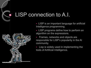 LISP connection to A.I.
         LISP is an important language for artificial
        Intelligence programming.
         LISP programs define how to perform an
        algorithm on the expressions.
         Frames, networks and objects are
        responsible for LISP’s popularity in the AI
        community.
         Lisp is widely used in implementing the
        tools of Artificial Intelligence.
 