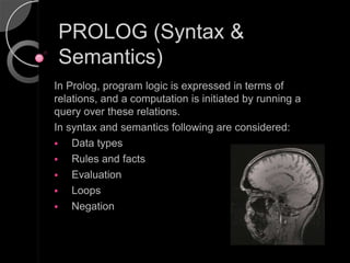PROLOG (Syntax &
Semantics)
In Prolog, program logic is expressed in terms of
relations, and a computation is initiated by running a
query over these relations.
In syntax and semantics following are considered:
   Data types
   Rules and facts
   Evaluation
   Loops
   Negation
 