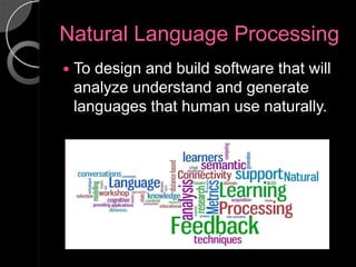 Natural Language Processing
   To design and build software that will
    analyze understand and generate
    languages that human use naturally.
 