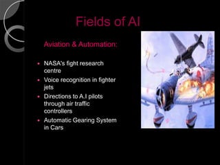 Fields of AI
    Aviation & Automation:

   NASA's fight research
    centre
   Voice recognition in fighter
    jets
   Directions to A.I pilots
    through air traffic
    controllers
   Automatic Gearing System
    in Cars
 