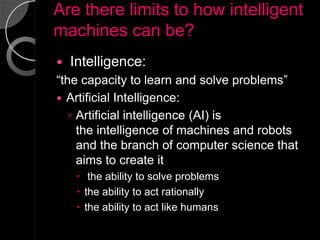 Are there limits to how intelligent
machines can be?
   Intelligence:
“the capacity to learn and solve problems”
 Artificial Intelligence:
   ◦ Artificial intelligence (AI) is
     the intelligence of machines and robots
     and the branch of computer science that
     aims to create it
      the ability to solve problems
      the ability to act rationally
      the ability to act like humans
 