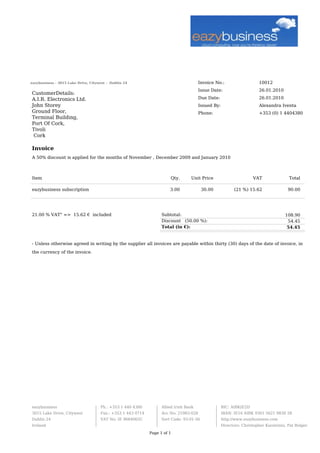 Invoice No.: 10012
Issue Date: 26.01.2010
Due Date: 26.01.2010
Issued By: Alexandra Iventa
Phone: +353 (0) 1 4404380
eazybusiness - 3015 Lake Drive, Citywest - Dublin 24
CustomerDetails:
A.I.R. Electronics Ltd.
John Storey
Ground Floor,
Terminal Building,
Port Of Cork,
Tivoli
Cork
Invoice
A 50% discount is applied for the months of November , December 2009 and January 2010
Item Qty. Unit Price VAT Total
eazybusiness subscription 3.00 30.00 (21 %) 15.62 90.00
21.00 % VAT" => 15.62 € included Subtotal: 108.90
Discount (50.00 %): 54.45
Total (in €): 54.45
- Unless otherwise agreed in writing by the supplier all invoices are payable within thirty (30) days of the date of invoice, in
the currency of the invoice.
eazybusiness
3015 Lake Drive, Citywest
Dublin 24
Ireland
Ph.: +353 1 440 4380
Fax.: +353 1 443 0714
VAT No: IE 9684065C
Allied Irish Bank
Acc No: 21983-028
Sort Code: 93-01-56
BIC: AIBKIE2D
IBAN: IE16 AIBK 9301 5621 9830 28
http://www.eazybusiness.com
Directors: Christopher Karatzinis, Pat Bolger
Page 1 of 1
 