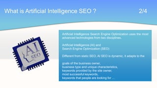 What is Artificial Intelligence SEO ?							2/4Artificial Intelligence Search Engine Optimization uses the most advanced technologies from two disciplines.Artificial Intelligence (AI) andSearch Engine Optimization (SEO)Different from static SEO, AI SEO is dynamic, it adapts to thegoals of the business owner,business type and unique characteristics,keywords provided by the site owner,most successful keywords,keywords that people are looking for …