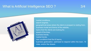 What is Artificial Intelligence SEO ?							3/4market conditions,search engines,geographical areas where the client or prospect is visiting from,business model and theme of the website,topics that the clients are looking for,speed of the lines,business trends,market trends,new conditions that the AI learns,business geolocation, optimized to respond within the town, 15 miles, and/or the closest.