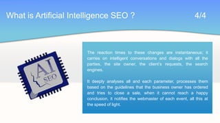 What is Artificial Intelligence SEO ?							4/4The reaction times to these changes are instantaneous; it carries on intelligent conversations and dialogs with all the parties, the site owner, the client’s requests, the search engines.It deeply analyses all and each parameter, processes them based on the guidelines that the business owner has ordered and tries to close a sale, when it cannot reach a happy conclusion, it notifies the webmaster of each event, all this at the speed of light.