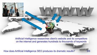 Artificial Intelligence researches client’s website and its competitors on the internet and generates hundreds to thousands of keywordsHow does Artificial Intelligence SEO produces its dramatic results?			3/6