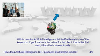 Within minutes Artificial Intelligence list itself with each one of the keywords. If geolocation is important for the client, that is the first step, it lists the business locally.How does Artificial Intelligence SEO produces its dramatic results?			4/6