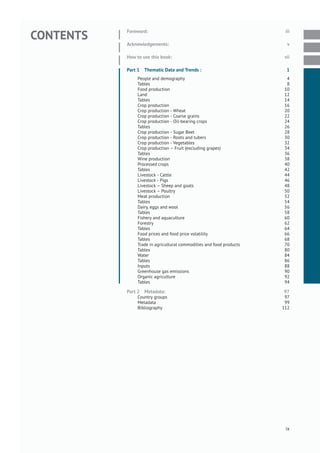 CONTENTS
Foreword: iii
Acknowledgements: v
How to use this book: vii
Part 1 Thematic Data and Trends : 1
People and demography 4
Tables 8
Food production 10
Land 12
Tables 14
Crop production 16
Crop production - Wheat 20
Crop production - Coarse grains 22
Crop production - Oil-bearing crops 24
Tables 26
Crop production - Sugar Beet 28
Crop production - Roots and tubers 30
Crop production - Vegetables 32
Crop production – Fruit (excluding grapes) 34
Tables 36
Wine production 38
Processed crops 40
Tables 42
Livestock - Cattle 44
Livestock - Pigs 46
Livestock – Sheep and goats 48
Livestock – Poultry 50
Meat production 52
Tables 54
Dairy, eggs and wool 56
Tables 58
Fishery and aquaculture 60
Forestry 62
Tables 64
Food prices and food price volatility 66
Tables 68
Trade in agricultural commodities and food products 70
Tables 80
Water 84
Tables 86
Inputs 88
Greenhouse gas emissions 90
Organic agriculture 92
Tables 94
Part 2 Metadata: 97
Country groups 97
Metadata 99
Bibliography 112
ix
 