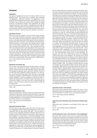 METADATA
Metadata
Aggregation
Two types of aggregation are used in the book, namely sum and
weighted mean. Two restrictions are imposed when computing
the aggregation. Sufﬁciency condition: the aggregation is com-
puted only when sufﬁcient countries has reported data. The current
threshold is set at 50% of the variable and the weighting variable
if present. Comparability condition: Since aggregation are usually
computed over years, this condition is designed to ensure that the
number of reporting entites are comparable over the years. The cur-
rent restriction is that the number of reporting entities does not vary
above 15 countries in order to account for transition in countries.
Agricultural area (ha)
Agricultural area, this category is the sum of areas under a) arable
land - land under temporary agricultural crops (multiple-cropped
areas are counted only once), temporary meadows for mowing or
pasture, land under market and kitchen gardens and land temporar-
ily fallow (less than ﬁve years). The abandoned land resulting from
shifting cultivation is not included in this category. Data for "Arable
land" are not meant to indicate the amount of land that is poten-
tially cultivable; (b) permanent crops - land cultivated with long-
term crops which do not have to be replanted for several years (such
as cocoa and coffee); land under trees and shrubs producing ﬂow-
ers, such as roses and jasmine; and nurseries (except those for forest
trees, which should be classiﬁed under "forest"); and (c) permanent
meadows and pastures - land used permanently (ﬁve years or more)
to grow herbaceous forage crops, either cultivated or growing wild
(wild prairie or grazing land). Data are expressed in 1000 hectares.
Source: FAO, Statistics Division (FAOSTAT)
Owner: FAO
Agricultural area organic (ha)
Sum of areas under "Agricultural area certiﬁed organic" and "Agri-
cultural area in conversion to organic". Agricultural area certiﬁed
organic is the land area exclusively dedicated to organic agriculture
and managed by applying organic agriculture methods. It refers to
the land area fully converted to organic agriculture. It is the por-
tion of land area (including arable lands, pastures or wild areas)
managed (cultivated) or wild harvested in accordance with speciﬁc
organic standards or technical regulations and that has been in-
spected and approved by a certiﬁcation body. Agricultural area in
conversion to organic is the land area which is going through the
organic conversion process, usually two years period of conversion
to organic land.
Source: FAO, Statistics Division (FAOSTAT)
Owner: FAO
Agricultural population, total
Agricultural population is deﬁned as all persons depending for their
livelihood on agriculture, hunting, ﬁshing and forestry. It comprises
all persons economically active in agriculture as well as their non-
working dependents. It is not necessary that this referred population
exclusively come from rural population.
Source: FAO, Statistics Division (FAOSTAT)
Owner: FAO
Agricultural production indices
The FAO indices of agricultural production show the relative level
of the aggregate volume of agricultural production for each year in
comparison with the base period 1999-2001. They are based on
the sum of price-weighted quantities of different agricultural com-
modities produced after deductions of quantities used as seed and
feed weighted in a similar manner. The resulting aggregate repre-
sents, therefore, disposable production for any use except as seed
and feed. All the indices at the country, regional and world levels are
calculated by the Laspeyres formula. Production quantities of each
commodity are weighted by 1999-2001 average international com-
modity prices and summed for each year. To obtain the index, the
aggregate for a given year is divided by the average aggregate for
the base period 1999-2001. Since the FAO indices are based on the
concept of agriculture as a single enterprise, amounts of seed and
feed are subtracted from the production data to avoid double count-
ing , once in the production data and once with the crops or livestock
produced from them. Deductions for seed (in the case of eggs, for
hatching) and for livestock and poultry feed apply to both domesti-
cally produced and imported commodities. They cover only primary
agricultural products destined to animal feed (e.g. maize, potatoes,
milk, etc.). Processed and semi-processed feed items such as bran,
oilcakes, meals and molasses have been completely excluded from
the calculations at all stages. It should be noted that when calcu-
lating indices of agricultural, food and nonfood production, all in-
termediate primary inputs of agricultural origin are deducted. How-
ever, for indices of any other commodity group, only inputs origi-
nating from within the same group are deducted; thus, only seed is
removed from the group "crops" and from all crop subgroups, such
as cereals, oil crops, etc.; and both feed and seed originating from
within the livestock sector (e.g. milk feed, hatching eggs) are re-
moved from the group "livestock products". For the main two live-
stock subgroups, namely, meat and milk, only feed originating from
the respective subgroup is removed. Indices which take into ac-
count deductions for feed and seed are referred to as ”net”. Indices
calculated without any deductions for feed and seed are referred
to as ”gross”.The"international commodity prices" are used in order
to avoid the use of exchange rates for obtaining continental and
world aggregates, and also to improve and facilitate international
comparative analysis of productivity at the national level. These"
international prices", expressed in so-called"international dollars",
are derived using a Geary-Khamis formula for the agricultural sec-
tor. This method assigns a single "price" to each commodity. For
example, one metric ton of wheat has the same price regardless
of the country where it was produced. The currency unit in which
the prices are expressed has no inﬂuence on the indices published.
The commodities covered in the computation of indices of agricul-
tural production are all crops and livestock products originating in
each country. Practically all products are covered, with the main ex-
ception of fodder crops. The category of food production includes
commodities that are considered edible and that contain nutrients.
Accordingly, coffee and tea are excluded along with inedible com-
modities because, although edible, they have practically no nutri-
tive value. Prices applied to meat in reality represent the prices of
animals for slaughtering in terms of live weight. For example, if the
price of one metric ton (1000 kg) of pigs alive is 825 dollars and the
ratio meat to live weight is 75 to 100, the price applicable to 750 kg
of pig meat will be 825 dollars, corresponding to 1100 dollars per
metric tons. The indices are calculated from production data pre-
sented on a calendar year basis. The FAO indices may differ from
those produced by the countries themselves because of differences
in concepts of production, coverage, weights, time reference of data
and methods of calculation.
Agricultural tractors, total (tractors)
Agricultural tractors generally refer to wheel and crawler or track-
laying type tractors (excluding garden tractors) used in agriculture.
Data are expressed in numbers in use in the agricultural sector.
Source: FAO, Statistics Division (FAOSTAT)
Owner: FAO
Agricultural water withdrawal, share of total water withdrawal (per-
cent)
Agricultural water withdrawal as percentage of total water with-
drawal.
Source: Land and Water Division (AQUASTAT)
Owner: FAO
All GHG agricultural sectors, total emissions in CO2eq (gigagrams)
Agriculture Total contains all the emissions produced in the differ-
ent agricultural emissions sub-domains, providing a picture of the
contribution to the total amount of GHG emissions from agriculture.
GHG Emissions from agriculture consist of non-CO2 gases, namely
methane (CH4) and nitrous oxide (N2O), produced by crop and live-
stock production and management activities.
Source: FAO, Statistics Division (FAOSTAT)
Owner: FAO
99
 