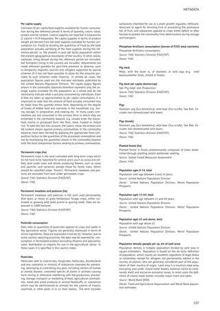 METADATA
Per capita supply
Estimates of per capita food supplies available for human consump-
tion during the reference period in terms of quantity, caloric value,
protein and fat content. Calorie supplies are reported in kilocalories
(1 calorie = 4.19 kilojoules). Per capita supplies in terms of product
weight are derived from the total supplies available for human con-
sumption (i.e. Food) by dividing the quantities of Food by the total
population actually partaking of the food supplies during the ref-
erence period, i.e. the present in-area (de facto) population within
the present geographical boundaries of the country. In other words,
nationals living abroad during the reference period are excluded,
but foreigners living in the country are included. Adjustments are
made wherever possible for part-time presence or absence, such
as temporary migrants, tourists and refugees supported by special
schemes (if it has not been possible to allow for the amounts pro-
vided by such schemes under imports). In almost all cases, the
population ﬁgures used are the mid-year estimates published by
the United Nations Population Division. Per capita supply ﬁgures
shown in the commodity balances therefore represent only the av-
erage supply available for the population as a whole and do not
necessarily indicate what is actually consumed by individuals. Even
if they are taken as approximation to per capita consumption, it is
important to note that the amount of food actually consumed may
be lower than the quantity shown here, depending on the degree
of losses of edible food and nutrients in the household, e.g. dur-
ing storage, in preparation and cooking etc. In many cases com-
modities are not consumed in the primary form in which they are
presented in the commodity balance, e.g. cereals enter the house-
hold mainly in processed form like ﬂour, meal, husked or milled
rice. To take this fact into account, the caloric value, the protein and
fat content shown against primary commodities in the commodity
balances have been derived by applying the appropriate food com-
position factors to the quantities of the processed commodities and
not by multiplying the quantities shown in the commodity balance
with the food composition factors relating to primary commodities.
Permanent crops (ha)
Permanent crops is the land cultivated with long-term crops which
do not have to be replanted for several years (such as cocoa and cof-
fee); land under trees and shrubs producing ﬂowers, such as roses
and jasmine; and nurseries (except those for forest trees, which
should be classiﬁed under "forest"). Permanent meadows and pas-
tures are excluded from land under permanent crops.
Source: FAO, Statistics Division (FAOSTAT)
Owner: FAO
Permanent meadows and pastures (ha)
Permanent meadows and pastures is the land used permanently
(ﬁve years or more) to grow herbaceous forage crops, either cul-
tivated or growing wild (wild prairie or grazing land). Data are ex-
pressed in 1000 hectares.
Source: FAO, Statistics Division (FAOSTAT)
Owner: FAO
Pesticide consumption
Data refer to quantities of pesticides applied to crops and seeds in
the agriculture sector. Figures are generally expressed in terms of
active ingredients. Data are expressed in tonnes (t). However, due to
some country reporting practices, the data may be reported by: con-
sumption in formulated product (including diluents and adjuvants);
sales; distribution or imports for use in the agricultural sector. In
these cases it is speciﬁed in the country notes.
Pesticides
Pesticides refer to insecticides, fungicides, herbicides, disinfectants
and any substance or mixture of substances intended for prevent-
ing, destroying or controlling any pest, including vectors of human
or animal disease, unwanted species of plants or animals causing
harm during or otherwise interfering with the production, process-
ing, storage, transport or marketing of food, agricultural commodi-
ties, wood and wood products or animal feedstuffs, or substances
which may be administered to animals for the control of insects,
arachnids or other pests in or on their bodies. The term includes
substances intended for use as a plant growth regulator, defoliant,
desiccant or agent for thinning fruit or preventing the premature
fall of fruit, and substances applied to crops either before or after
harvest to protect the commodity from deterioration during storage
and transport.
Phosphate fertilizers consumption (tonnes of P205 total nutrients)
Phosphate fertilizers consumption.
Source: FAO, Statistics Division (FAOSTAT)
Owner: FAO
Pig meat
Meat, with the bone in, of domestic or wild pigs (e.g. wild
boars),whether fresh, chilled or frozen.
Pig meat per capita (tonne/cap)
See ’Pig meat’ and ’Production’.
Source: FAO, Statistics Division (FAOSTAT)
Owner: FAO
Pigs
Domestic pig (Sus domestica); wild boar (Sus scrofa). See 866. Ex-
cludes non-domesticated wild boars.
Pigs (heads)
Domestic pig (Sus domestica); wild boar (Sus scrofa). See 866. Ex-
cludes non-domesticated wild boars.
Source: FAO, Statistics Division (FAOSTAT)
Owner: FAO
Planted forest (ha)
Planted forest is forest predominantly composed of trees estab-
lished through planting and/or deliberate seeding.
Source: Global Forest Resources Assessment
Owner: FAO
Population ages 0-14, total
Population with age between 0 and 14 years.
Source: United Nations Population Division
Owner: United Nations Population Division, World Population
Prospects.
Population ages 15-64, total
Population with age between 15 and 64 years.
Source: United Nations Population Division
Owner: United Nations Population Division, World Population
Prospects.
Population ages 65 and above, total
Population with age above 65.
Source: United Nations Population Division
Owner: United Nations Population Division, World Population
Prospects.
Population density (people per sq. km of land area)
Population density is midyear population divided by land area in
square kilometers. Population is based on the de facto deﬁnition
of population, which counts all residents regardless of legal status
or citizenship–except for refugees not permanently settled in the
country of asylum, who are generally considered part of the popu-
lation of their country of origin. Land area is a country’s total area,
excluding area under inland water bodies, national claims to conti-
nental shelf, and exclusive economic zones. In most cases the deﬁ-
nition of inland water bodies includes major rivers and lakes.
Source: World Bank (WDI)
Owner: Food and Agriculture Organization and World Bank popula-
tion estimates.
107
 