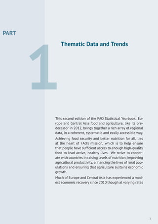 PART
1
Thematic Data and Trends
This second edition of the FAO Statistical Yearbook: Eu-
rope and Central Asia food and agriculture, like its pre-
decessor in 2012, brings together a rich array of regional
data, in a coherent, systematic and easily accessible way.
Achieving food security and better nutrition for all, lies
at the heart of FAO’s mission, which is to help ensure
that people have sufﬁcient access to enough high-quality
food to lead active, healthy lives. We strive to cooper-
ate with countries in raising levels of nutrition, improving
agricultural productivity, enhancing the lives of rural pop-
ulations and ensuring that agriculture sustains economic
growth.
Much of Europe and Central Asia has experienced a mod-
est economic recovery since 2010 though at varying rates
1
 