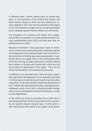 in different areas. Growth slowed down, or turned neg-
ative, in the economies of EU Central and Eastern and
South Eastern Europe in 2012 and was expected to re-
main subdued in 2013. But recovery has been more robust
in the CIS economies, largely thanks to high commodity
prices, although growth remains below pre-crisis levels.
The European CIS countries and Turkey have outper-
formed their counterparts in Central and Southeastern Eu-
rope systematically since 2010, and they were also ex-
pected to do so in 2013.
Renewed investment in the agricultural sector is essen-
tial to continue and accelerate growth, especially against
the background of the general exodus from the land evi-
denced by fast- shrinking agricultural populations. In par-
ticular, there is an urgent need, in this International Year
of Family Farming, to adopt measures to reinforce family
farm systems in Europe and Central Asia, which are one
of the pillars of agriculture in the region. There are 12
million family farms in the European Union alone.
In addition to its essential role in food security, sustain-
able agricultural development is now regarded as pivotal
in enhancing rural well-being and balancing rural-urban
migrations. It has also become evident that agriculture is
key in effectively addressing the many challenging envi-
ronmental issues of our time, including climate change,
water scarcity, atmospheric and marine pollution, as well
as land degradation.
As the chief user of land, agriculture has a clear role in
providing protection for the environment and in preserv-
ing our planet’s natural resource base. As the sector is
now intertwined with almost every aspect of the devel-
2
 