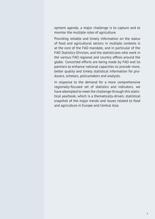 opment agenda, a major challenge is to capture and to
monitor the multiple roles of agriculture.
Providing reliable and timely information on the status
of food and agricultural sectors in multiple contexts is
at the core of the FAO mandate, and in particular of the
FAO Statistics Division, and the statisticians who work in
the various FAO regional and country ofﬁces around the
globe. Concerted efforts are being made by FAO and its
partners to enhance national capacities to provide more,
better quality and timely statistical information for pro-
ducers, scholars, policymakers and analysts.
In response to the demand for a more comprehensive
regionally-focused set of statistics and indicators, we
have attempted to meet the challenge through this statis-
tical yearbook, which is a thematically-driven, statistical
snapshot of the major trends and issues related to food
and agriculture in Europe and Central Asia.
3
 